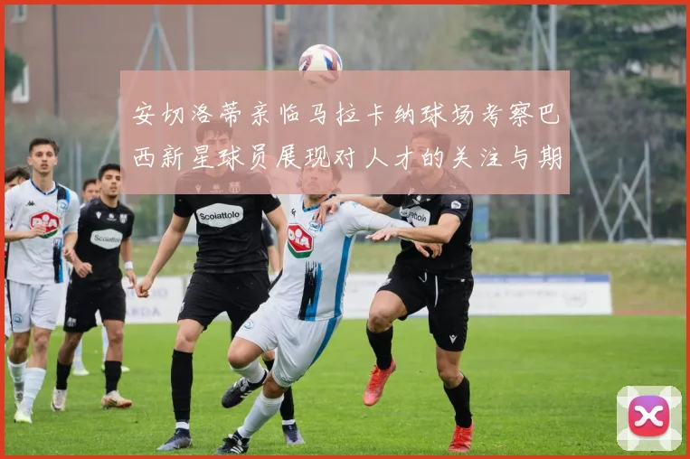 安切洛蒂亲临马拉卡纳球场考察巴西新星球员展现对人才的关注与期待