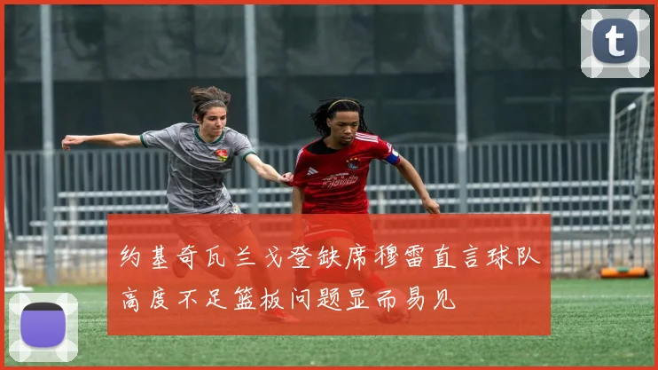 约基奇瓦兰戈登缺席穆雷直言球队高度不足篮板问题显而易见