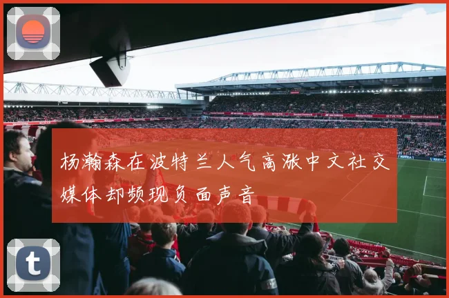 杨瀚森在波特兰人气高涨中文社交媒体却频现负面声音