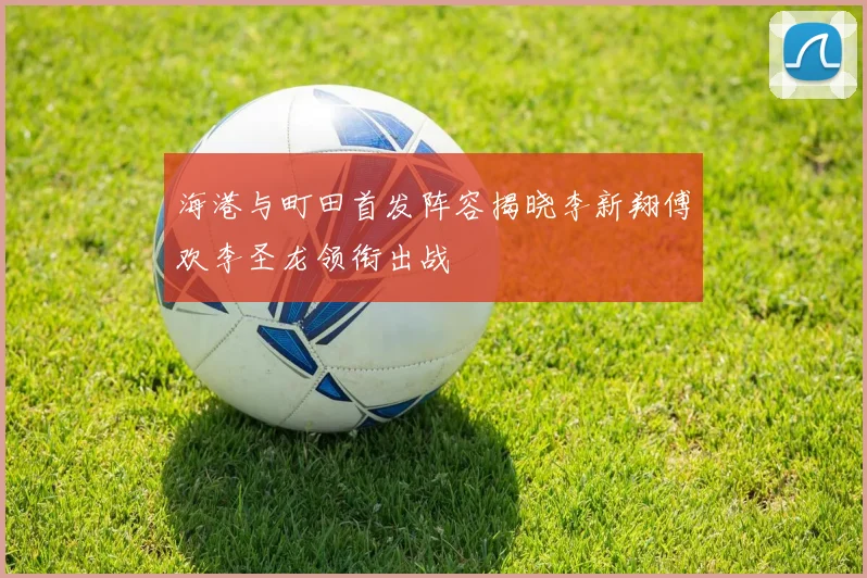 海港与町田首发阵容揭晓李新翔傅欢李圣龙领衔出战