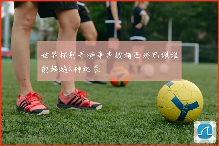 世界杯射手榜争夺战梅西姆巴佩谁能超越K神纪录