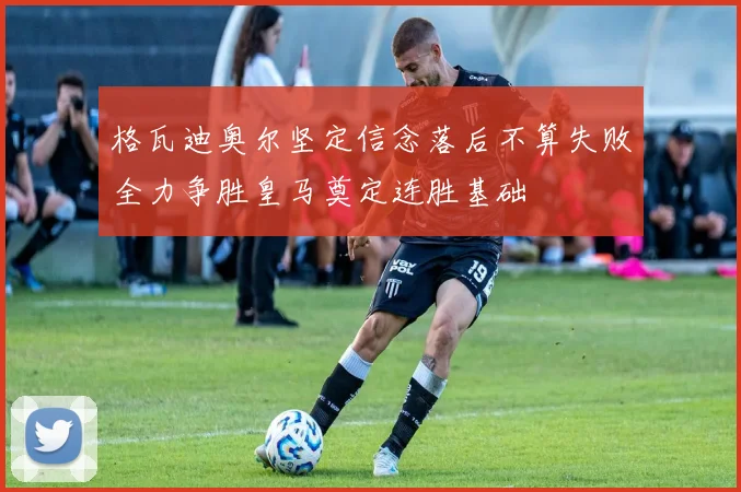 格瓦迪奥尔坚定信念落后不算失败全力争胜皇马奠定连胜基础