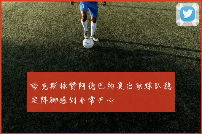哈克斯称赞阿德巴约复出助球队稳定阵脚感到非常开心