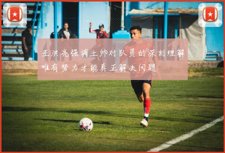 王洪亮强调土帅对队员的深刻理解唯有努力才能真正解决问题