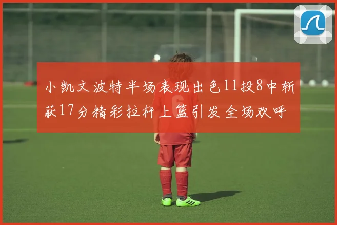 小凯文波特半场表现出色11投8中斩获17分精彩拉杆上篮引发全场欢呼