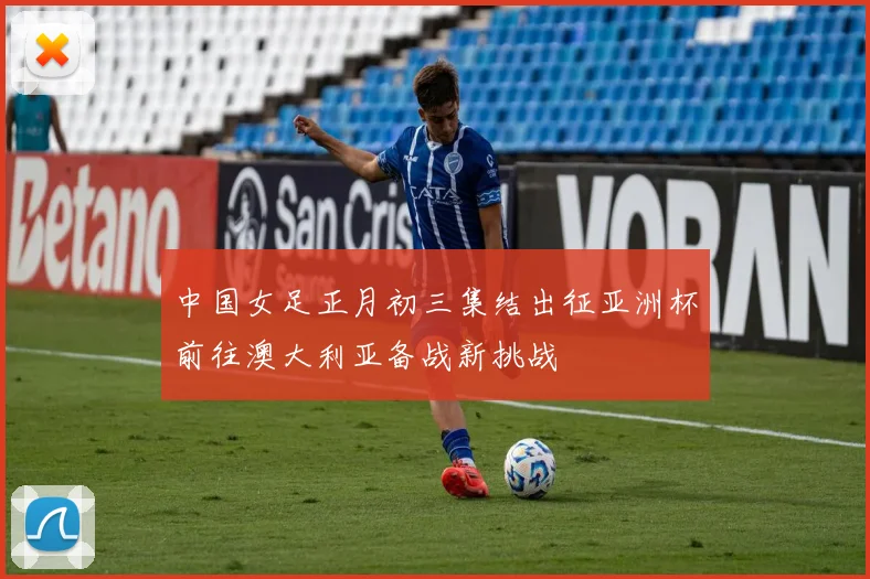 中国女足正月初三集结出征亚洲杯前往澳大利亚备战新挑战