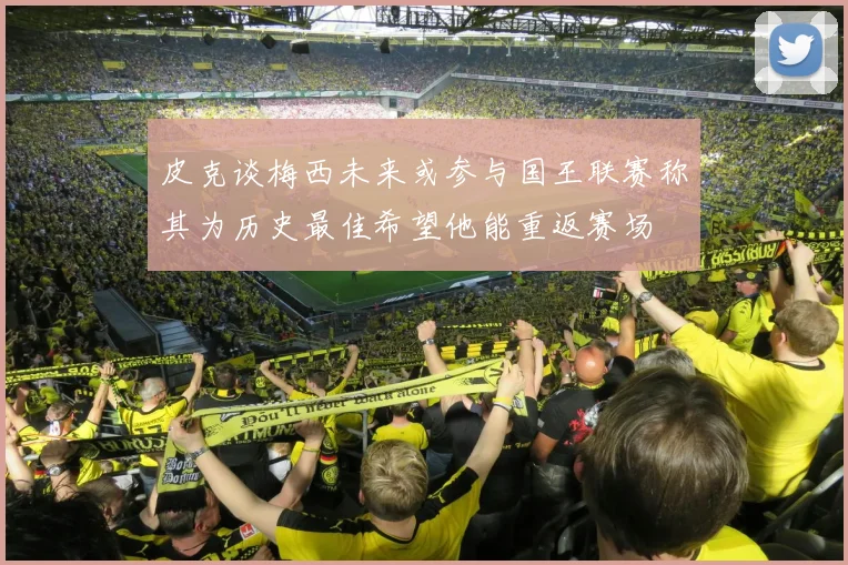 皮克谈梅西未来或参与国王联赛称其为历史最佳希望他能重返赛场