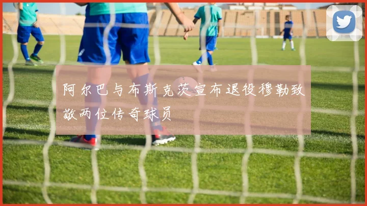 阿尔巴与布斯克茨宣布退役穆勒致敬两位传奇球员