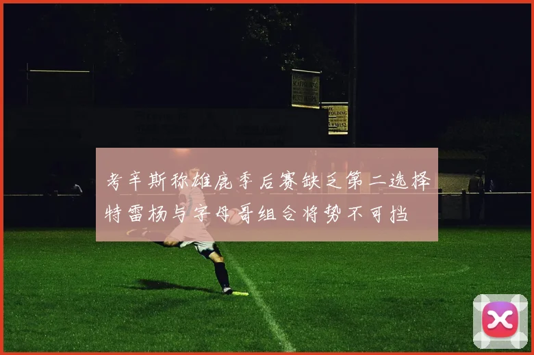 考辛斯称雄鹿季后赛缺乏第二选择特雷杨与字母哥组合将势不可挡