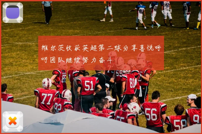 维尔茨收获英超第二球分享喜悦呼吁团队继续努力奋斗