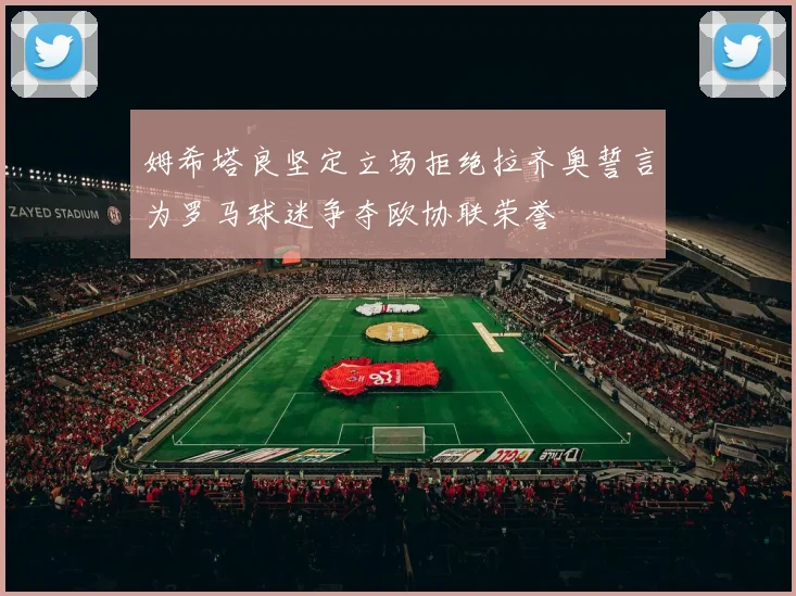 姆希塔良坚定立场拒绝拉齐奥誓言为罗马球迷争夺欧协联荣誉