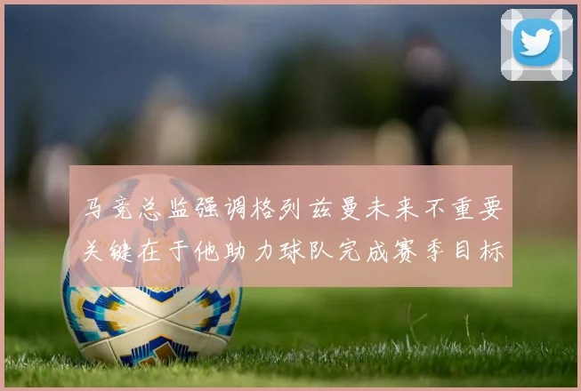 马竞总监强调格列兹曼未来不重要关键在于他助力球队完成赛季目标
