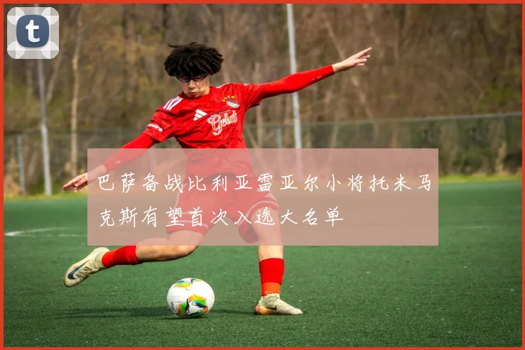 巴萨备战比利亚雷亚尔小将托米马克斯有望首次入选大名单
