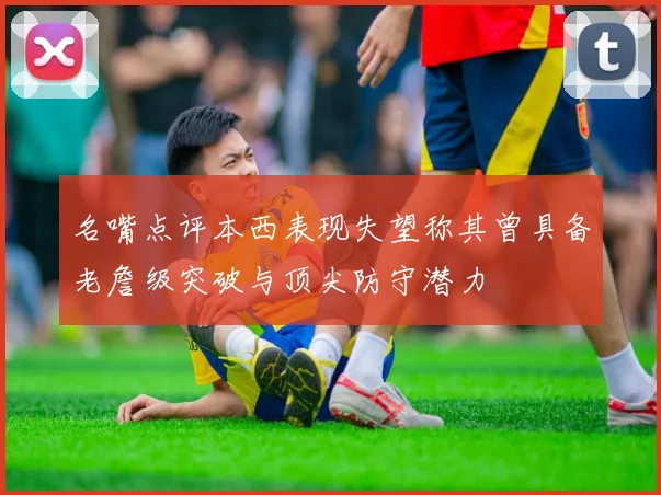 名嘴点评本西表现失望称其曾具备老詹级突破与顶尖防守潜力