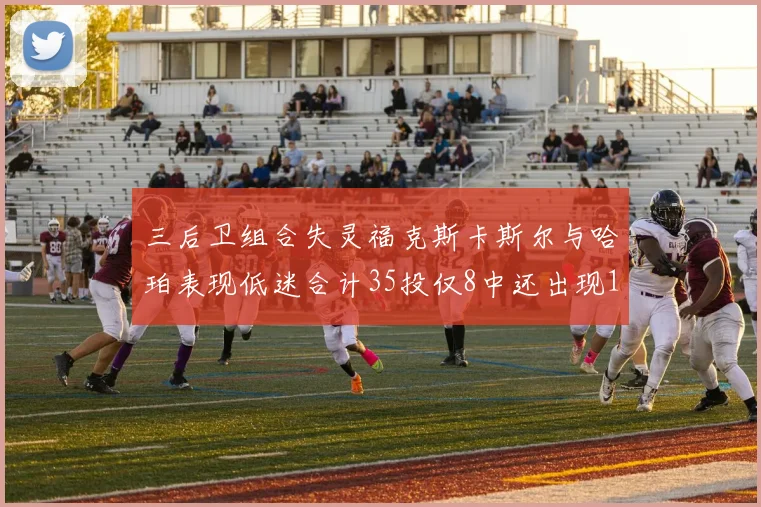 三后卫组合失灵福克斯卡斯尔与哈珀表现低迷合计35投仅8中还出现10次失误