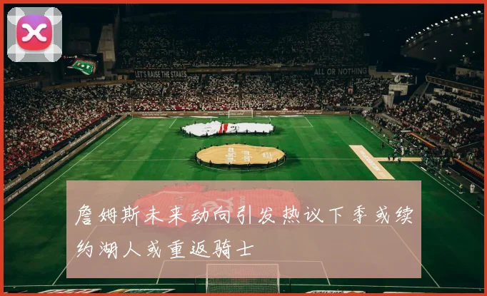 詹姆斯未来动向引发热议下季或续约湖人或重返骑士