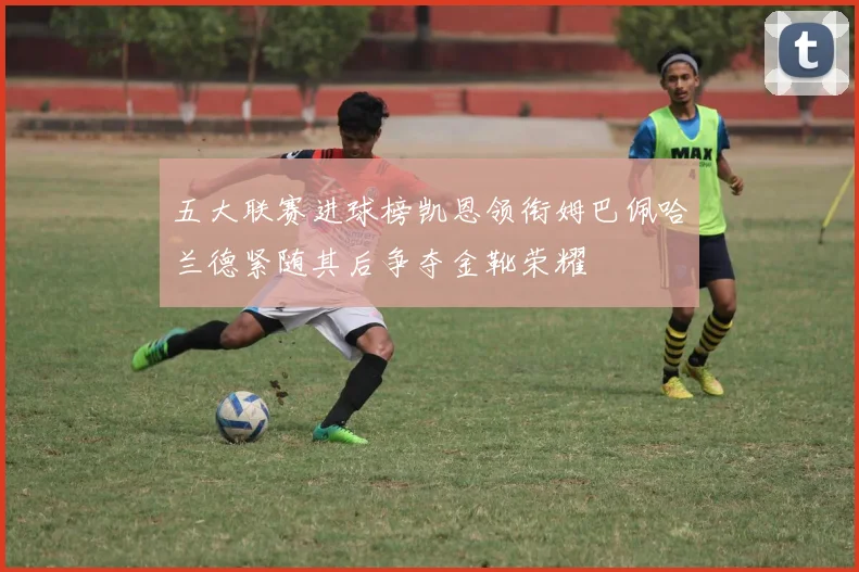 五大联赛进球榜凯恩领衔姆巴佩哈兰德紧随其后争夺金靴荣耀