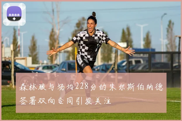 森林狼与场均228分的朱尔斯伯纳德签署双向合同引发关注