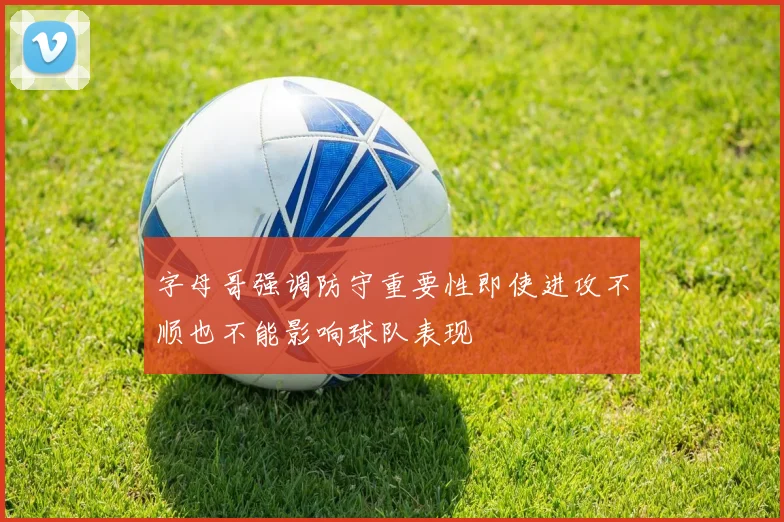 字母哥强调防守重要性即使进攻不顺也不能影响球队表现
