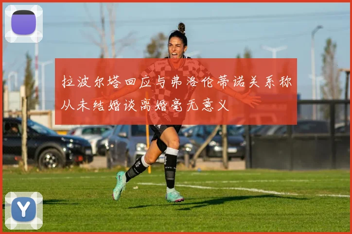 拉波尔塔回应与弗洛伦蒂诺关系称从未结婚谈离婚毫无意义