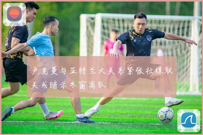 卢克曼与亚特兰大关系紧张社媒取关或暗示冬窗离队