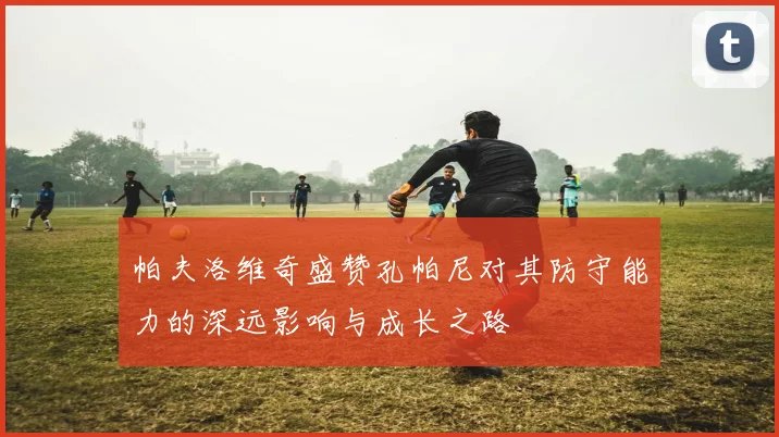 帕夫洛维奇盛赞孔帕尼对其防守能力的深远影响与成长之路