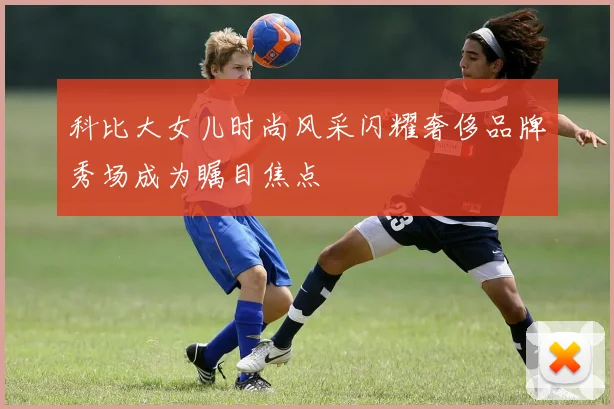 科比大女儿时尚风采闪耀奢侈品牌秀场成为瞩目焦点