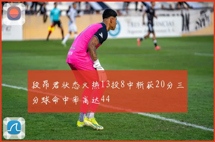 段昂君状态火热13投8中斩获20分三分球命中率高达44