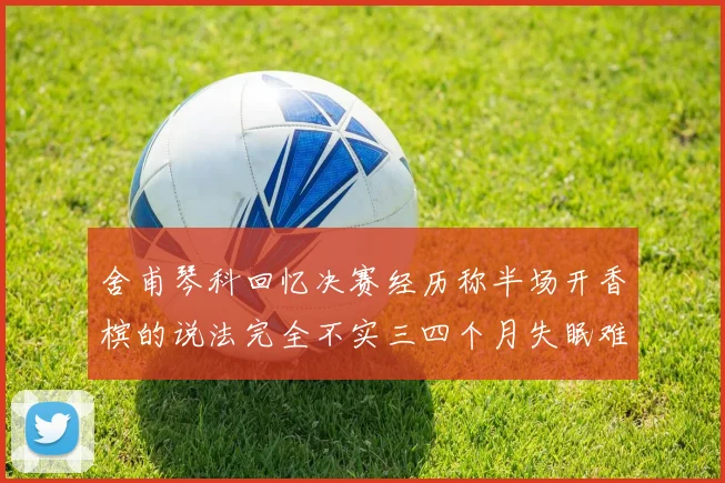 舍甫琴科回忆决赛经历称半场开香槟的说法完全不实三四个月失眠难以释怀