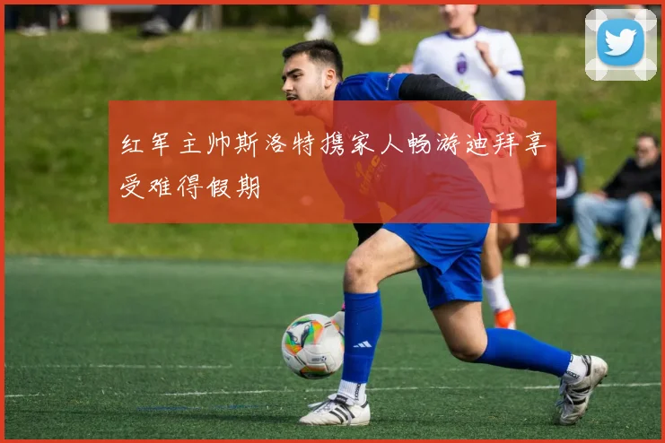 红军主帅斯洛特携家人畅游迪拜享受难得假期