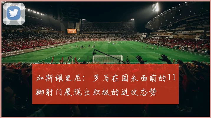 加斯佩里尼：罗马在国米面前的11脚射门展现出积极的进攻态势