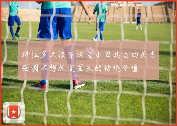 科拉罗夫谈齐沃与小因扎吉的关系强调不想改变国米的传统价值