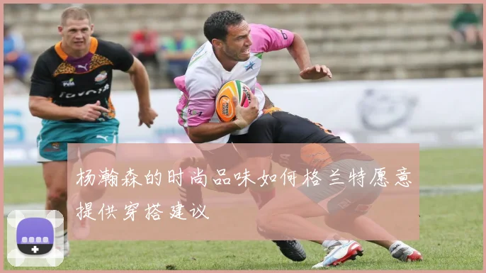 杨瀚森的时尚品味如何格兰特愿意提供穿搭建议
