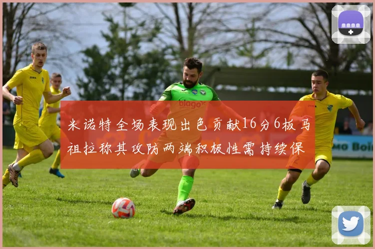 米诺特全场表现出色贡献16分6板马祖拉称其攻防两端积极性需持续保持